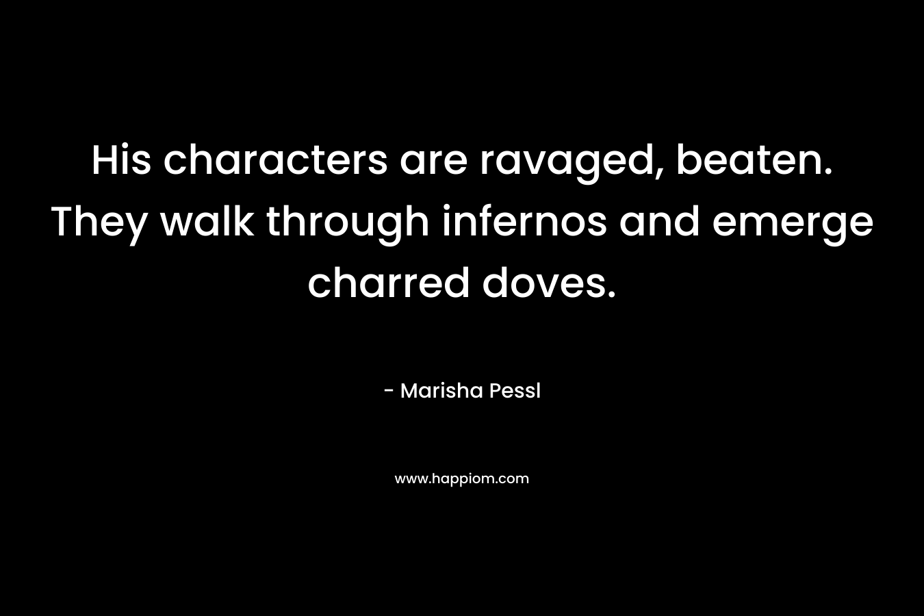 His characters are ravaged, beaten. They walk through infernos and emerge charred doves. – Marisha Pessl