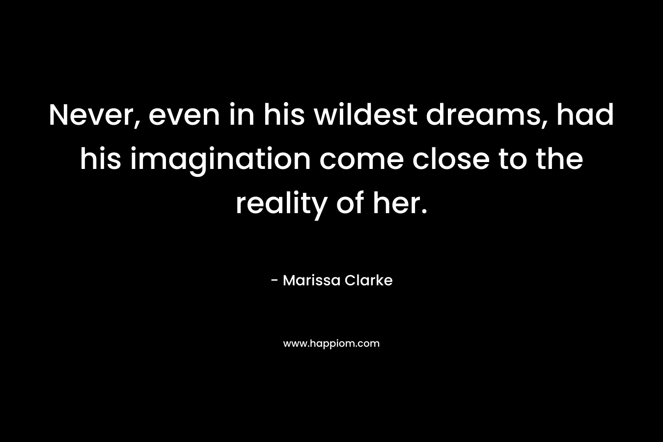 Never, even in his wildest dreams, had his imagination come close to the reality of her. – Marissa Clarke