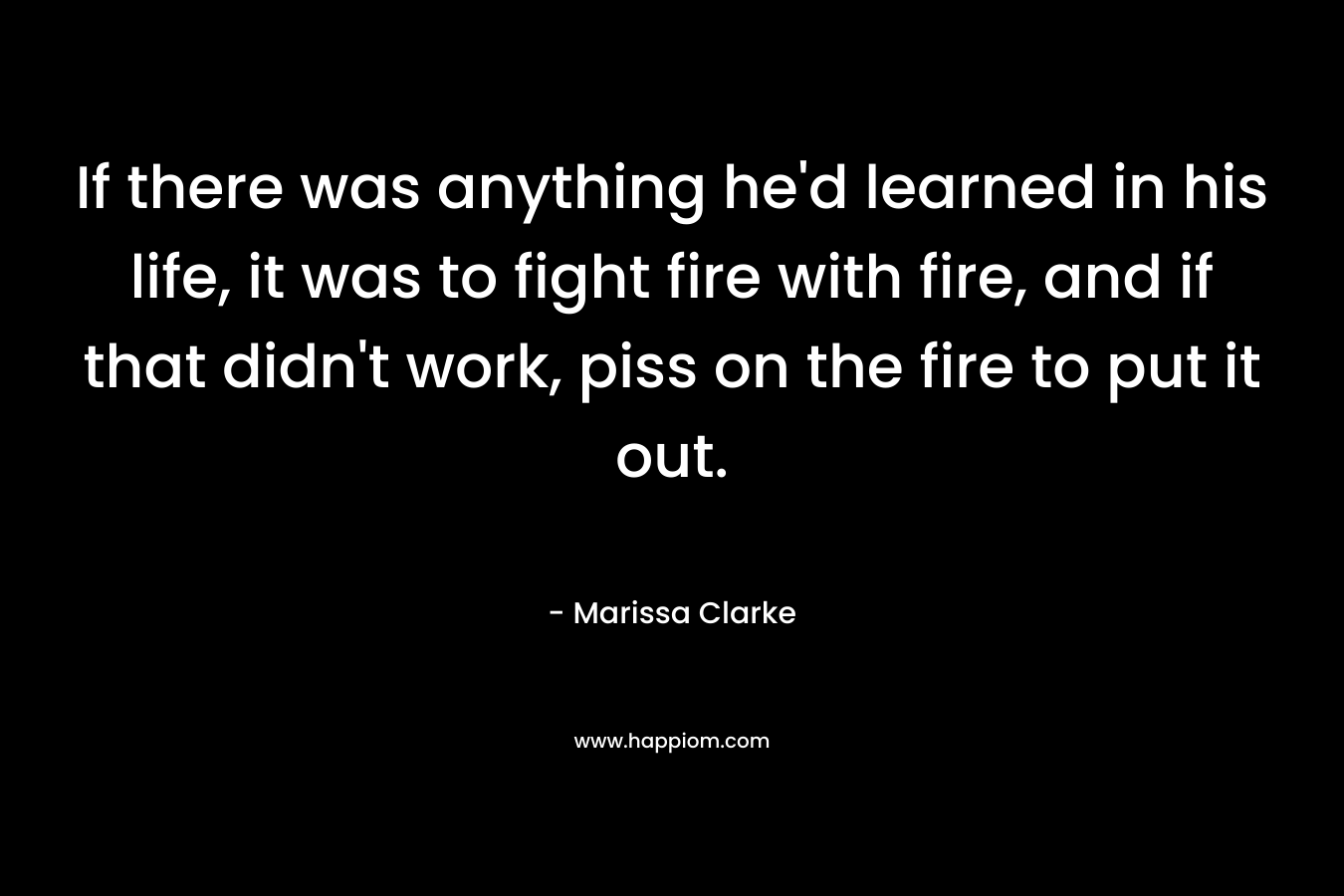 If there was anything he'd learned in his life, it was to fight fire with fire, and if that didn't work, piss on the fire to put it out.
