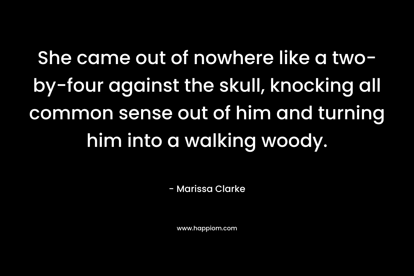 She came out of nowhere like a two-by-four against the skull, knocking all common sense out of him and turning him into a walking woody. – Marissa Clarke