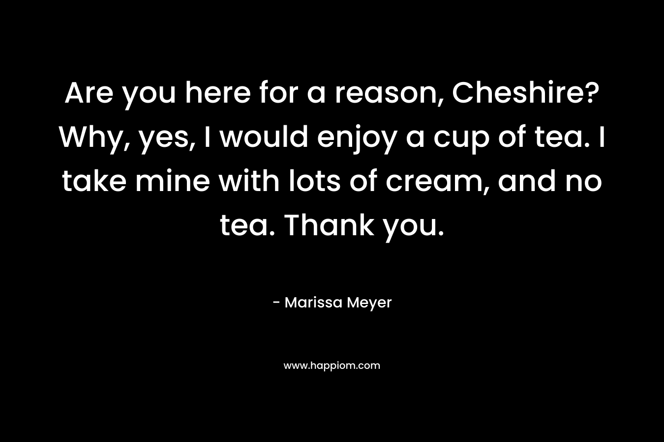 Are you here for a reason, Cheshire?Why, yes, I would enjoy a cup of tea. I take mine with lots of cream, and no tea. Thank you.
