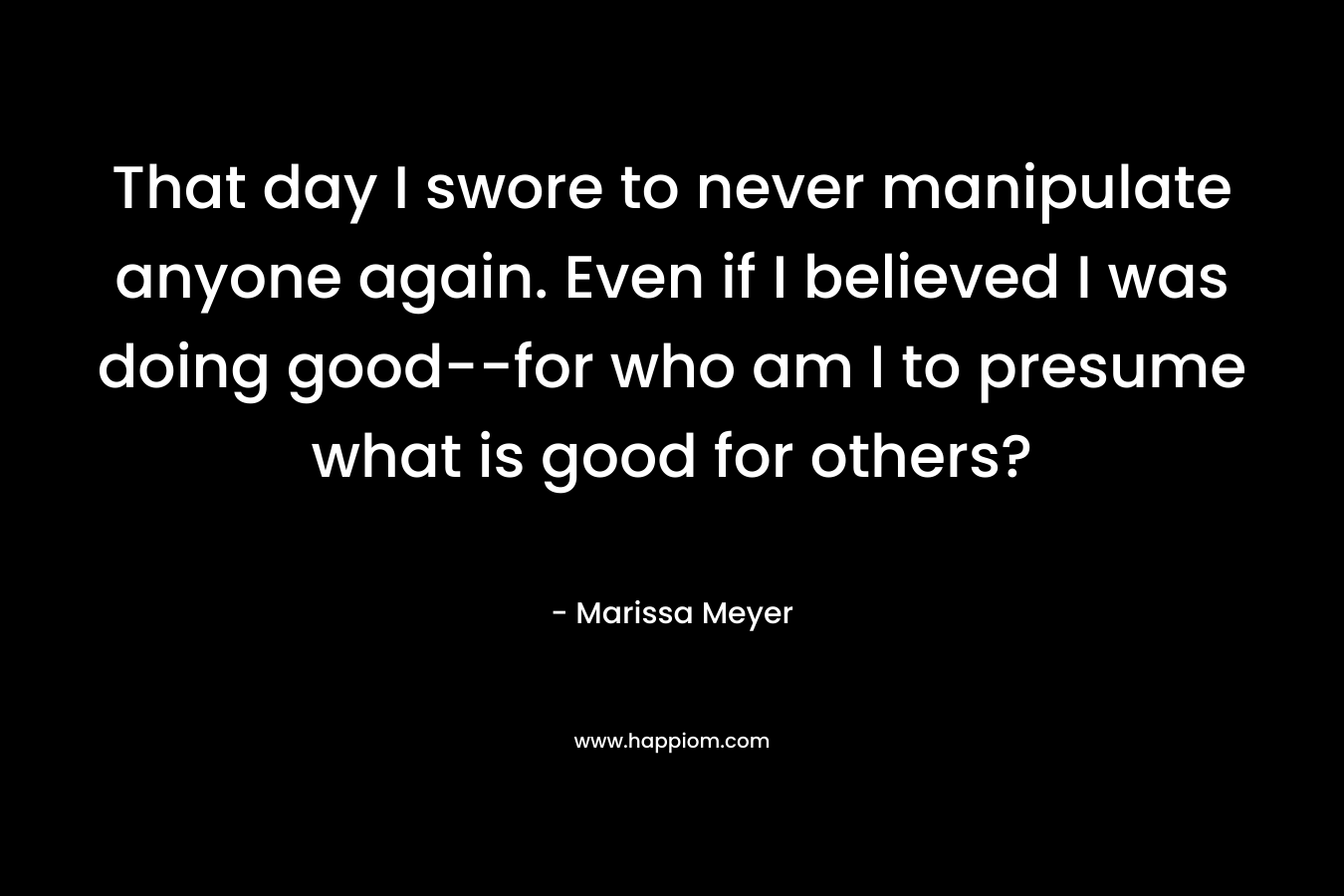 That day I swore to never manipulate anyone again. Even if I believed I was doing good–for who am I to presume what is good for others? – Marissa Meyer