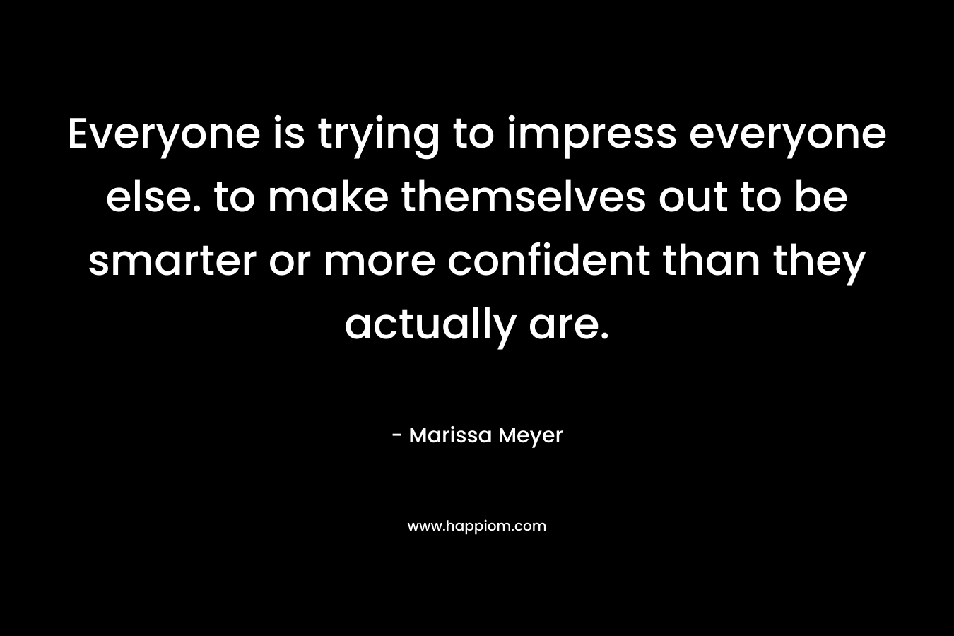 Everyone is trying to impress everyone else. to make themselves out to be smarter or more confident than they actually are.