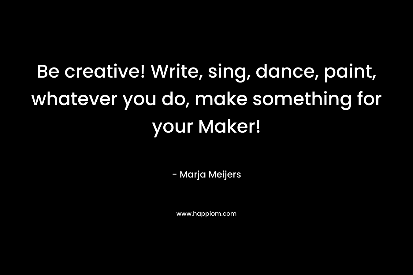 Be creative! Write, sing, dance, paint, whatever you do, make something for your Maker! – Marja Meijers