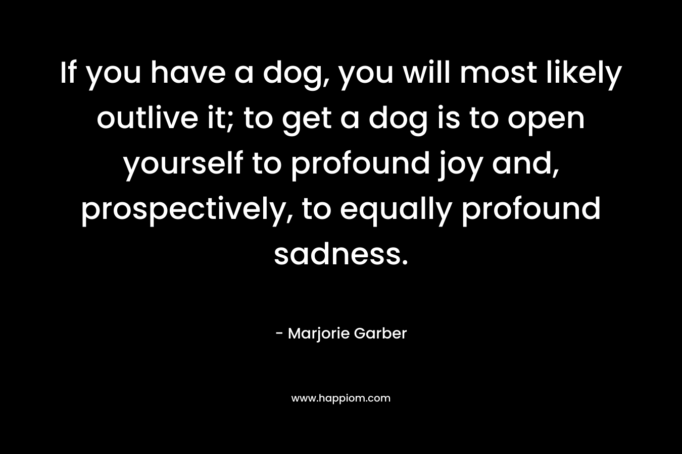 If you have a dog, you will most likely outlive it; to get a dog is to open yourself to profound joy and, prospectively, to equally profound sadness.