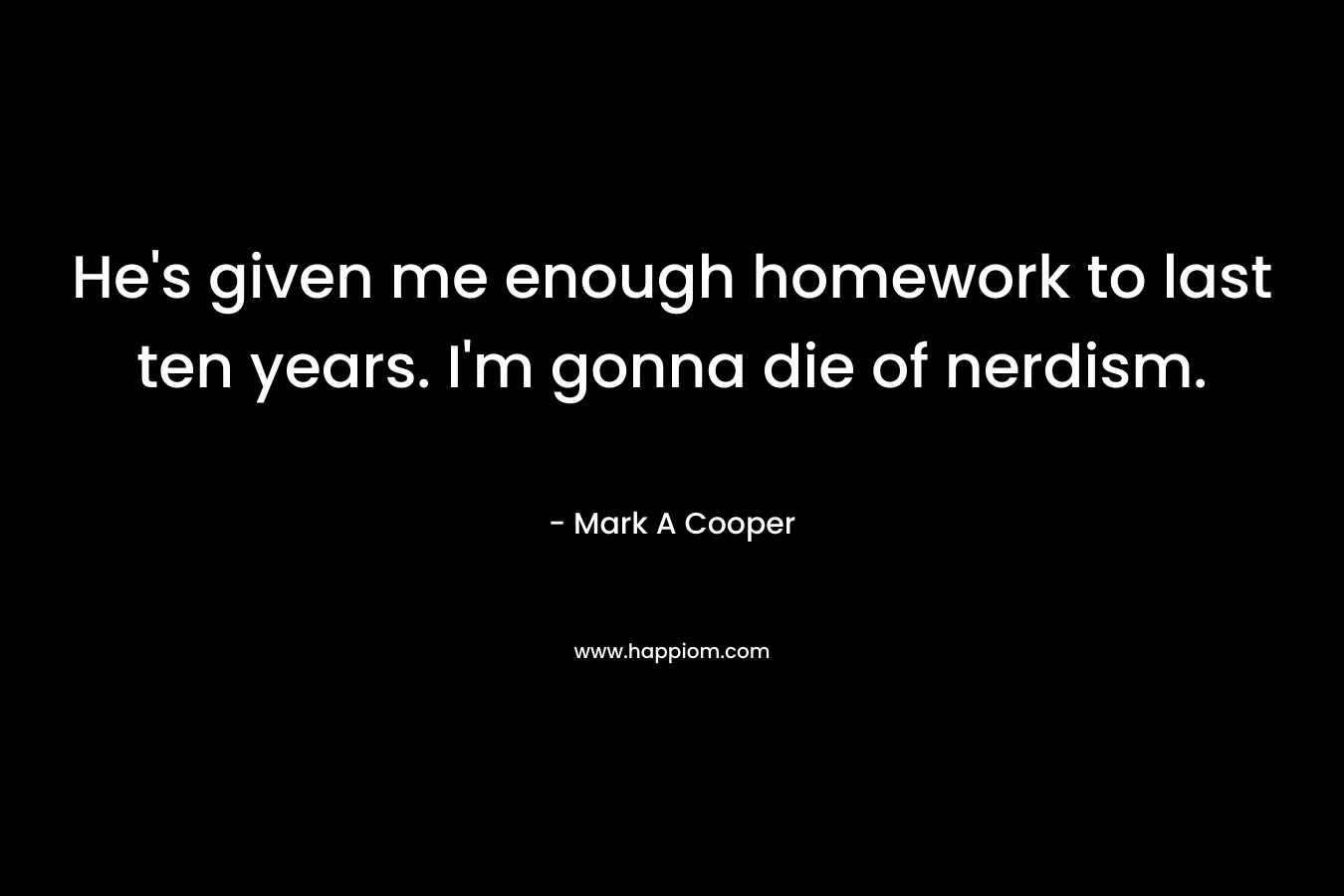 He’s given me enough homework to last ten years. I’m gonna die of nerdism. – Mark A Cooper