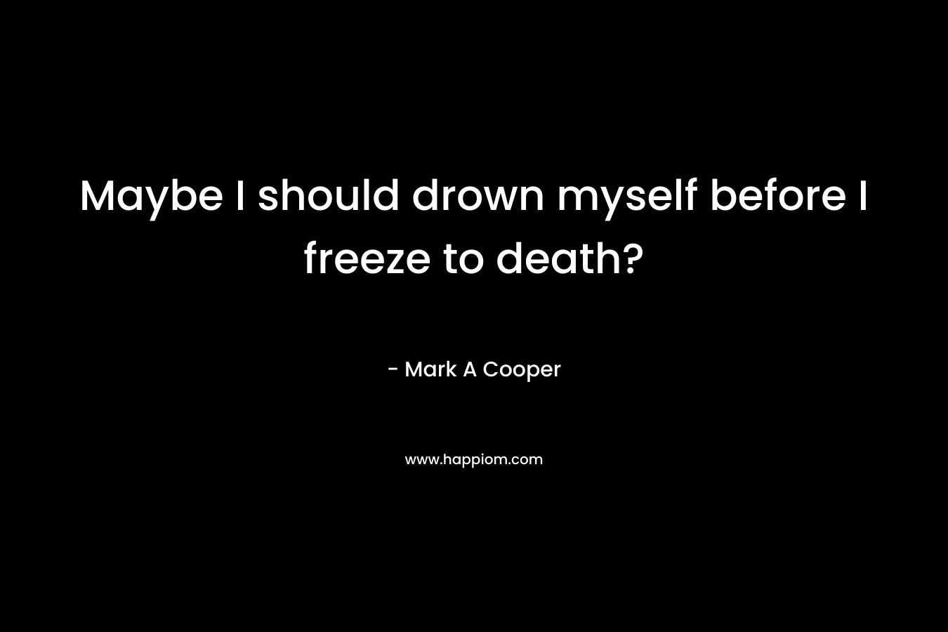 Maybe I should drown myself before I freeze to death? – Mark A Cooper