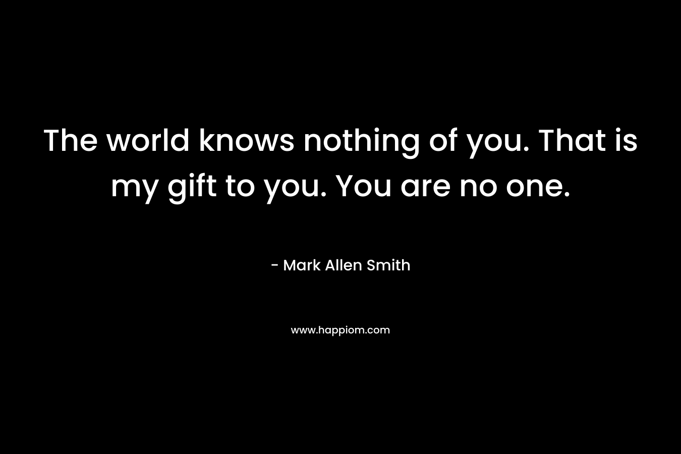 The world knows nothing of you. That is my gift to you. You are no one.