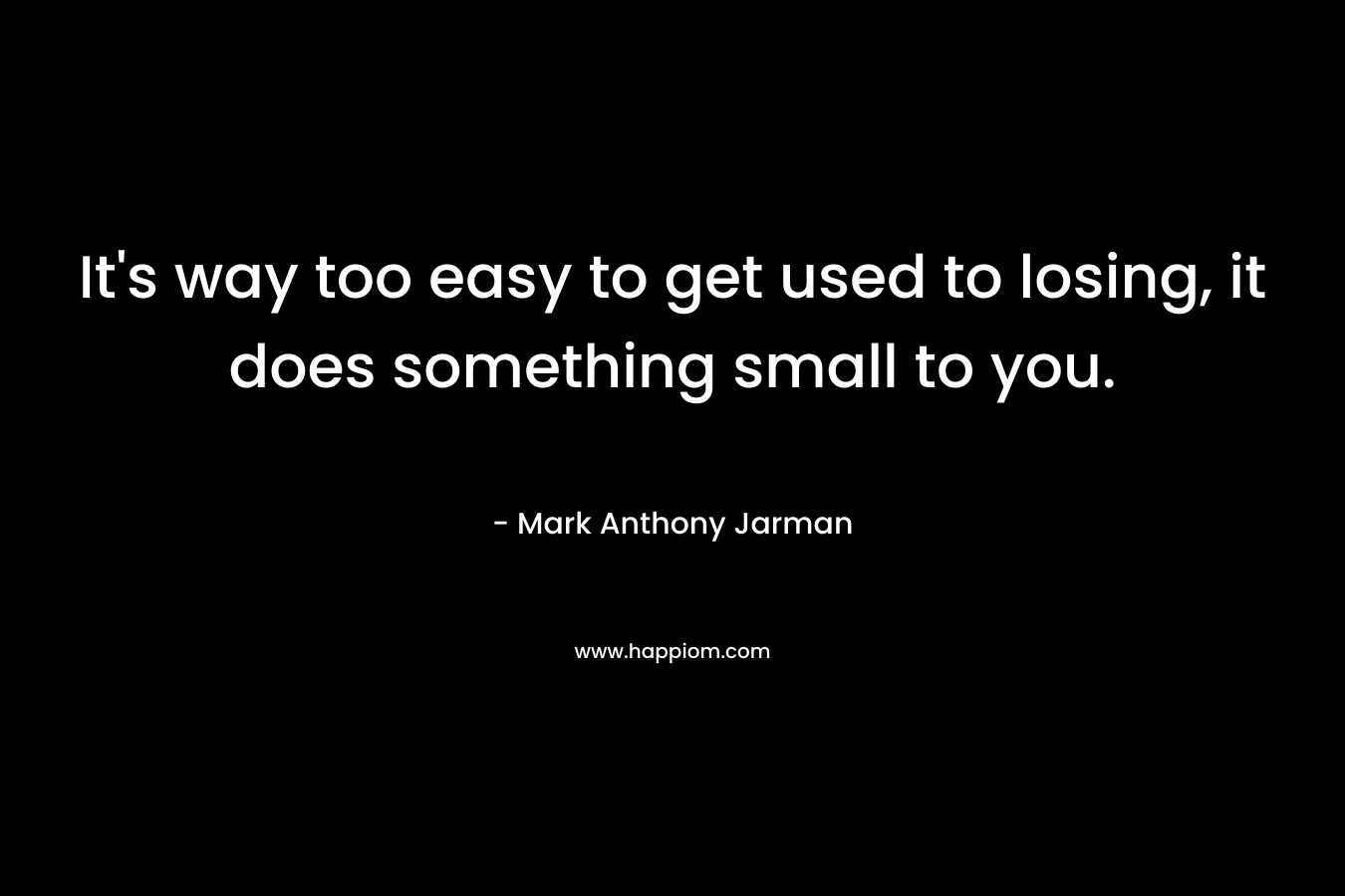 It’s way too easy to get used to losing, it does something small to you. – Mark Anthony Jarman