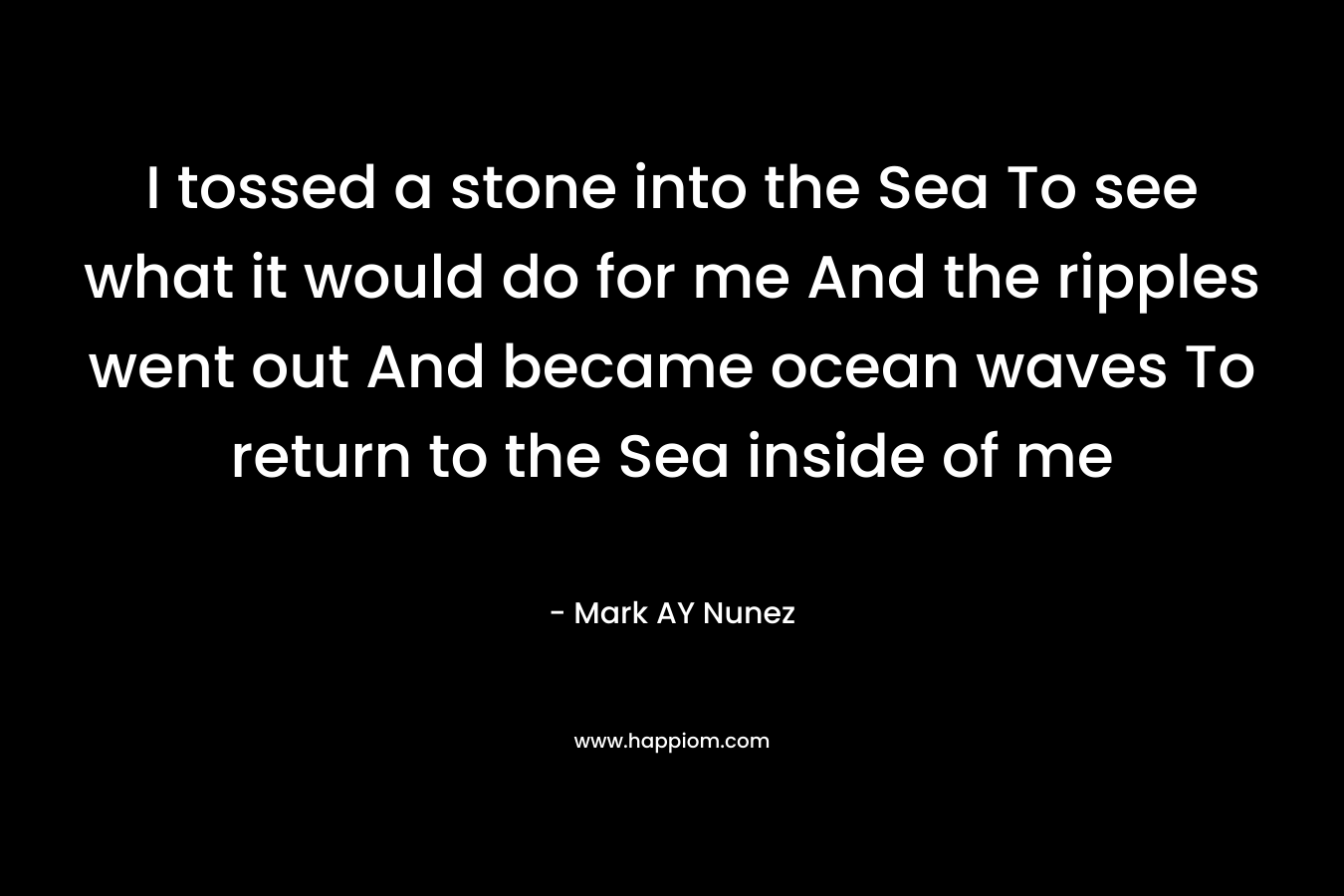 I tossed a stone into the Sea To see what it would do for me And the ripples went out And became ocean waves To return to the Sea inside of me – Mark AY Nunez