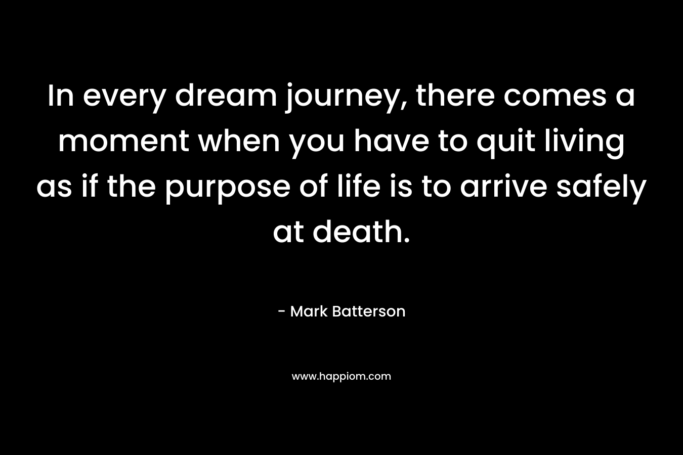In every dream journey, there comes a moment when you have to quit living as if the purpose of life is to arrive safely at death.