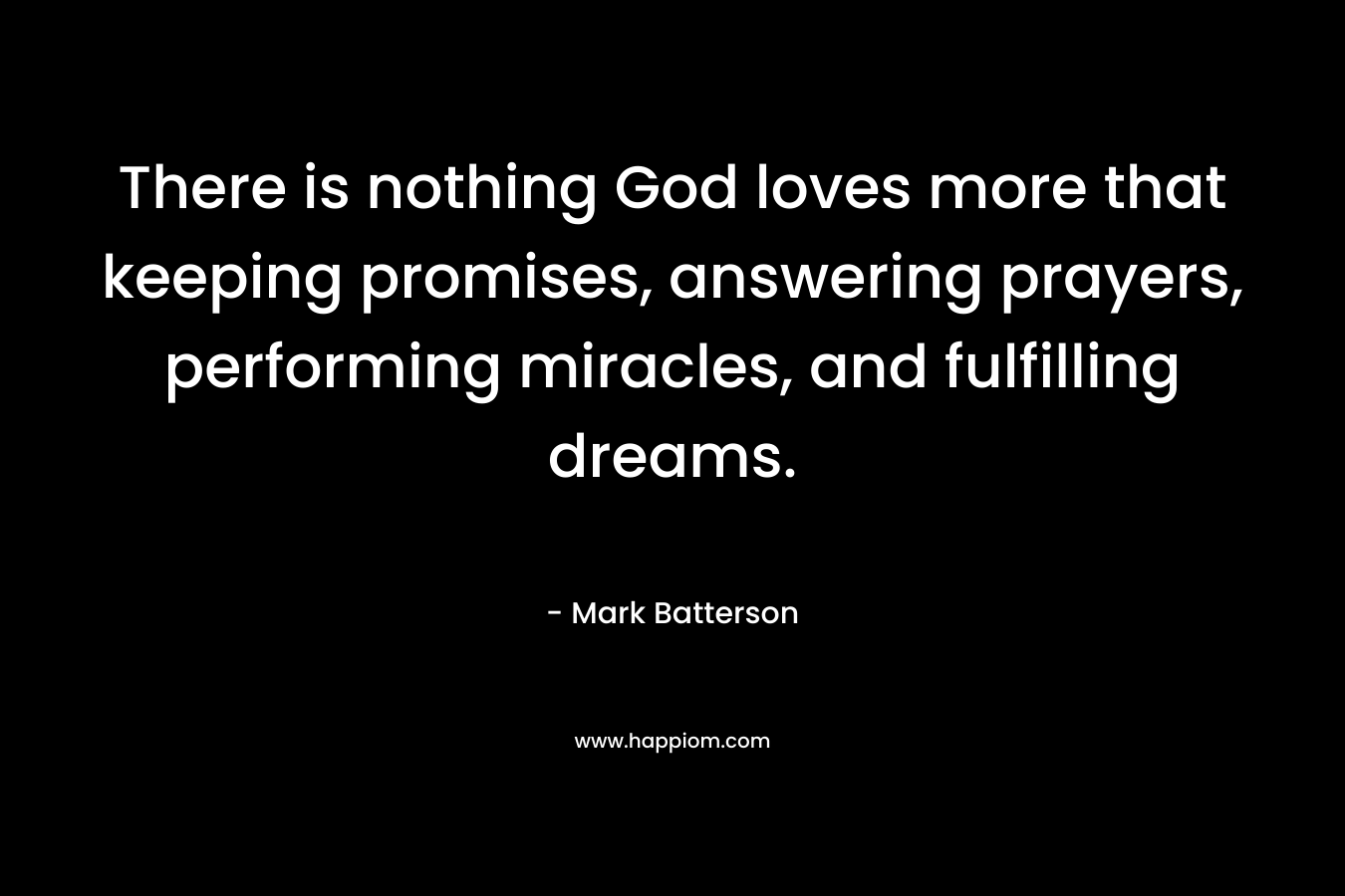 There is nothing God loves more that keeping promises, answering prayers, performing miracles, and fulfilling dreams. – Mark Batterson