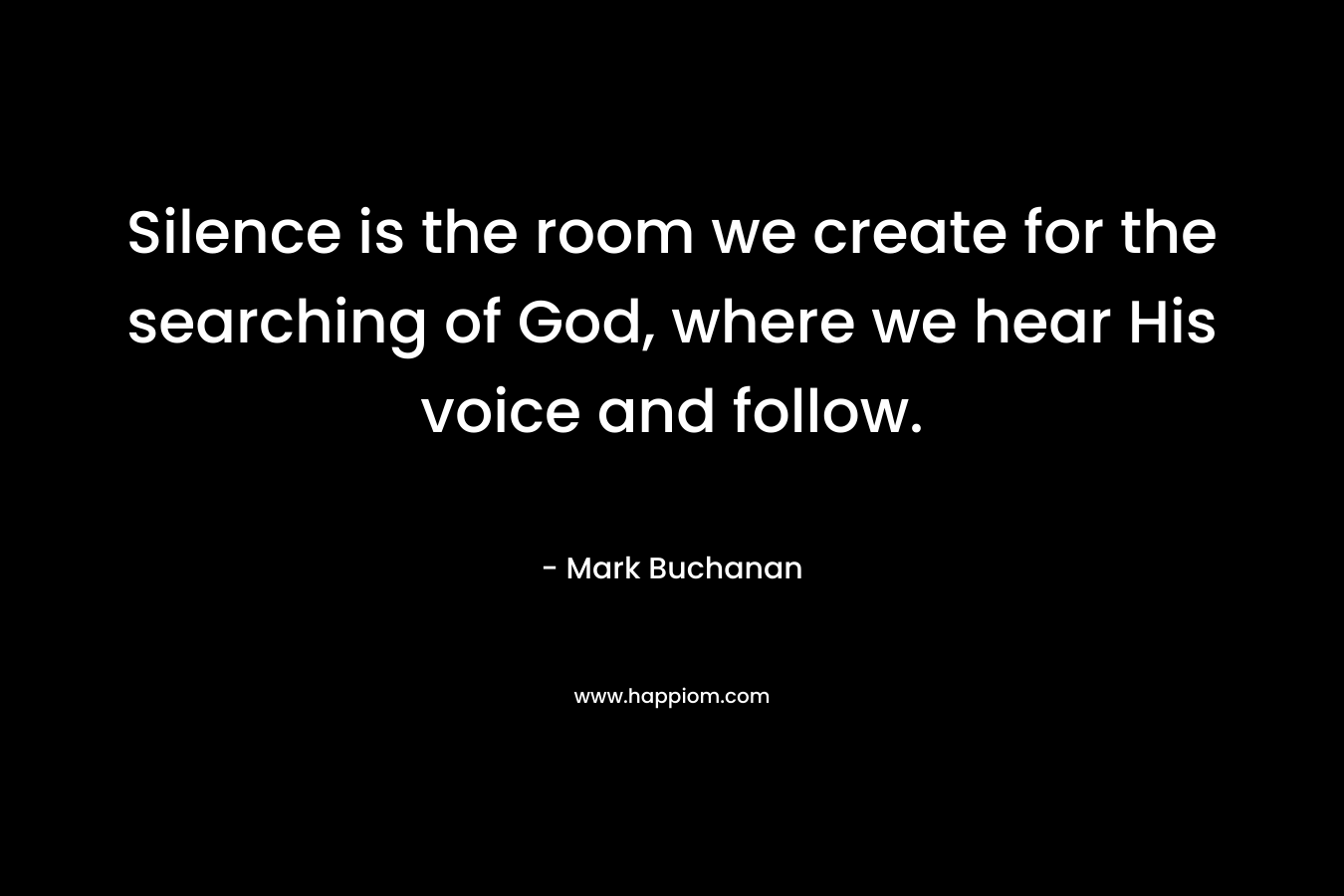 Silence is the room we create for the searching of God, where we hear His voice and follow. – Mark Buchanan