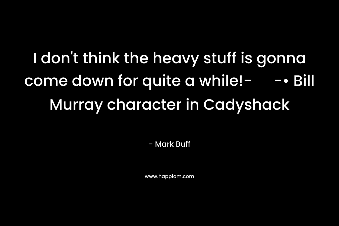 I don’t think the heavy stuff is gonna come down for quite a while!- -• Bill Murray character in Cadyshack – Mark Buff