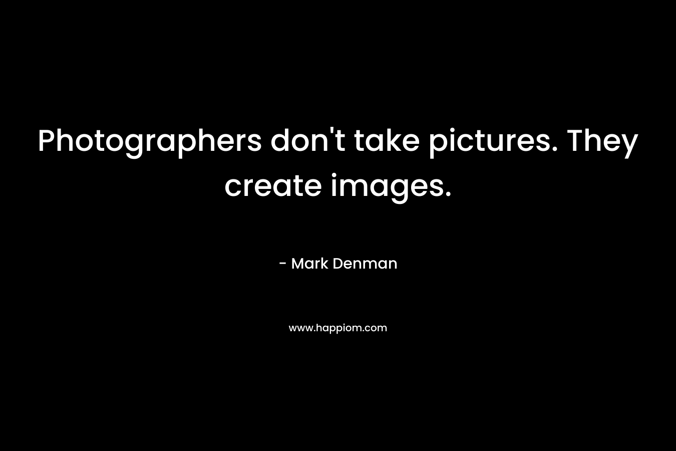 Photographers don’t take pictures. They create images. – Mark Denman
