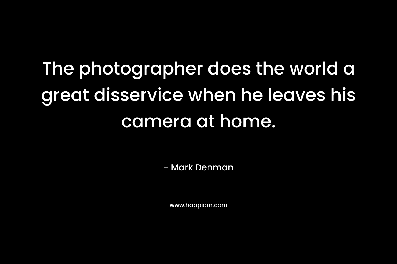 The photographer does the world a great disservice when he leaves his camera at home. – Mark Denman