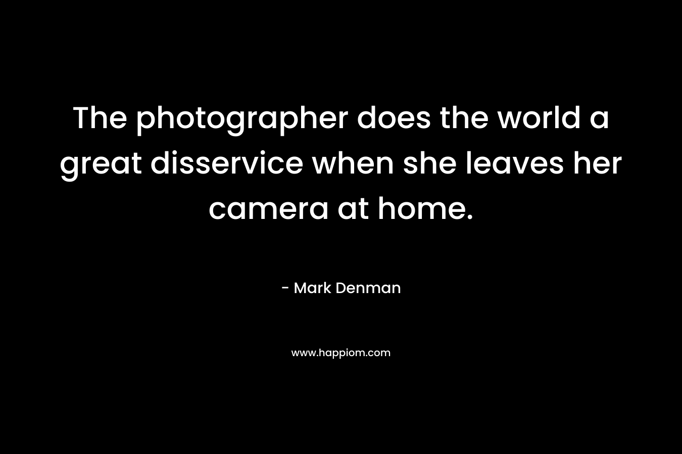 The photographer does the world a great disservice when she leaves her camera at home. – Mark Denman