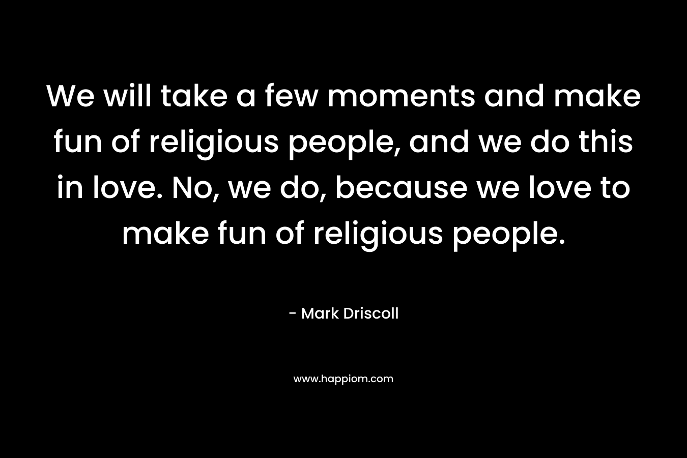 We will take a few moments and make fun of religious people, and we do this in love. No, we do, because we love to make fun of religious people. – Mark Driscoll