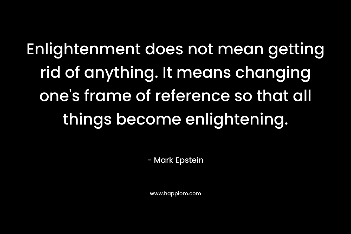 Enlightenment does not mean getting rid of anything. It means changing one’s frame of reference so that all things become enlightening. – Mark Epstein