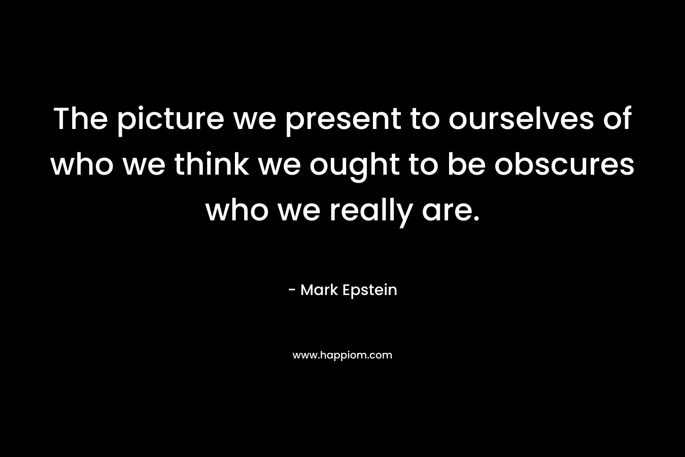 The picture we present to ourselves of who we think we ought to be obscures who we really are. – Mark Epstein