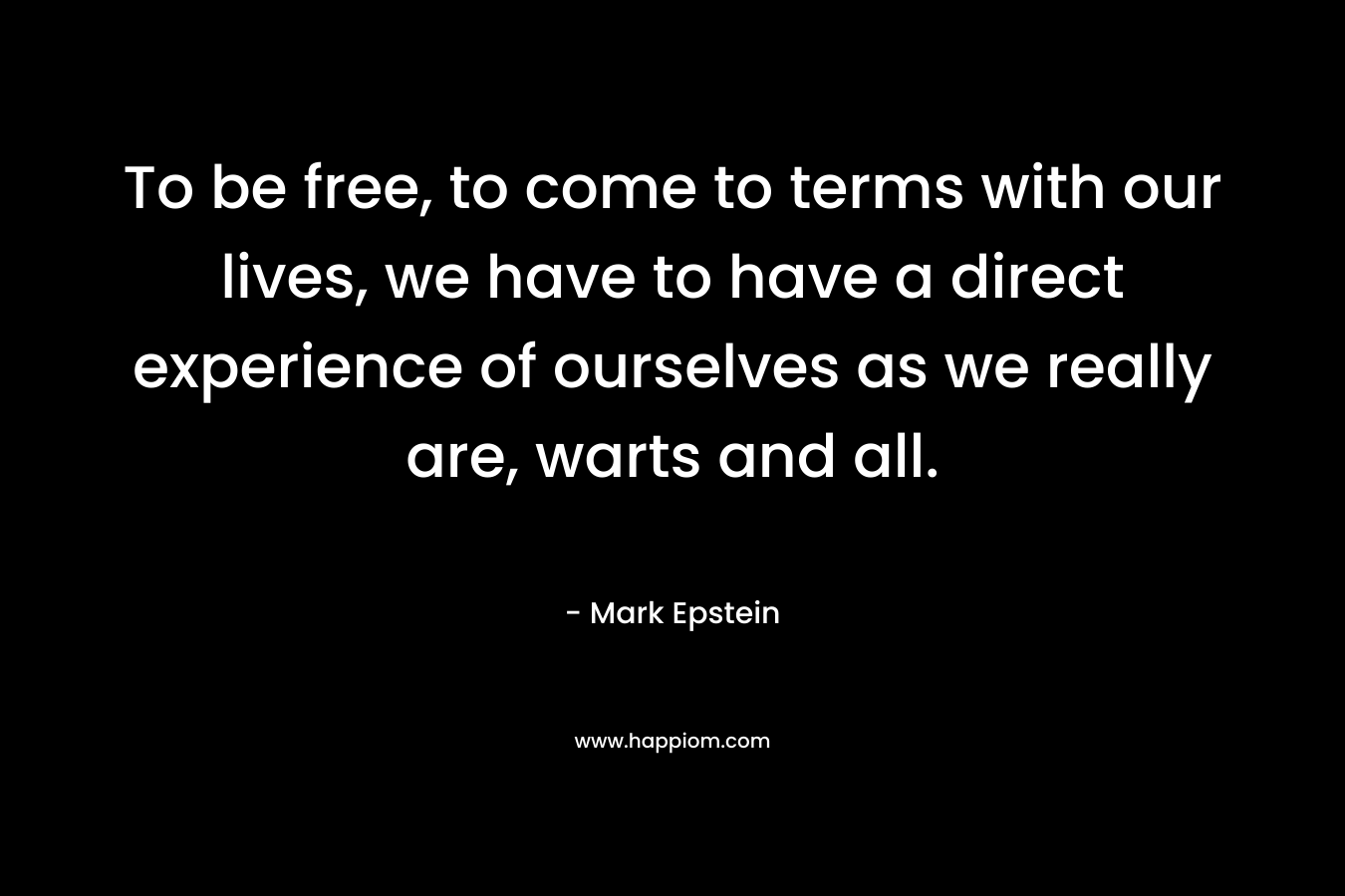 To be free, to come to terms with our lives, we have to have a direct experience of ourselves as we really are, warts and all. – Mark Epstein