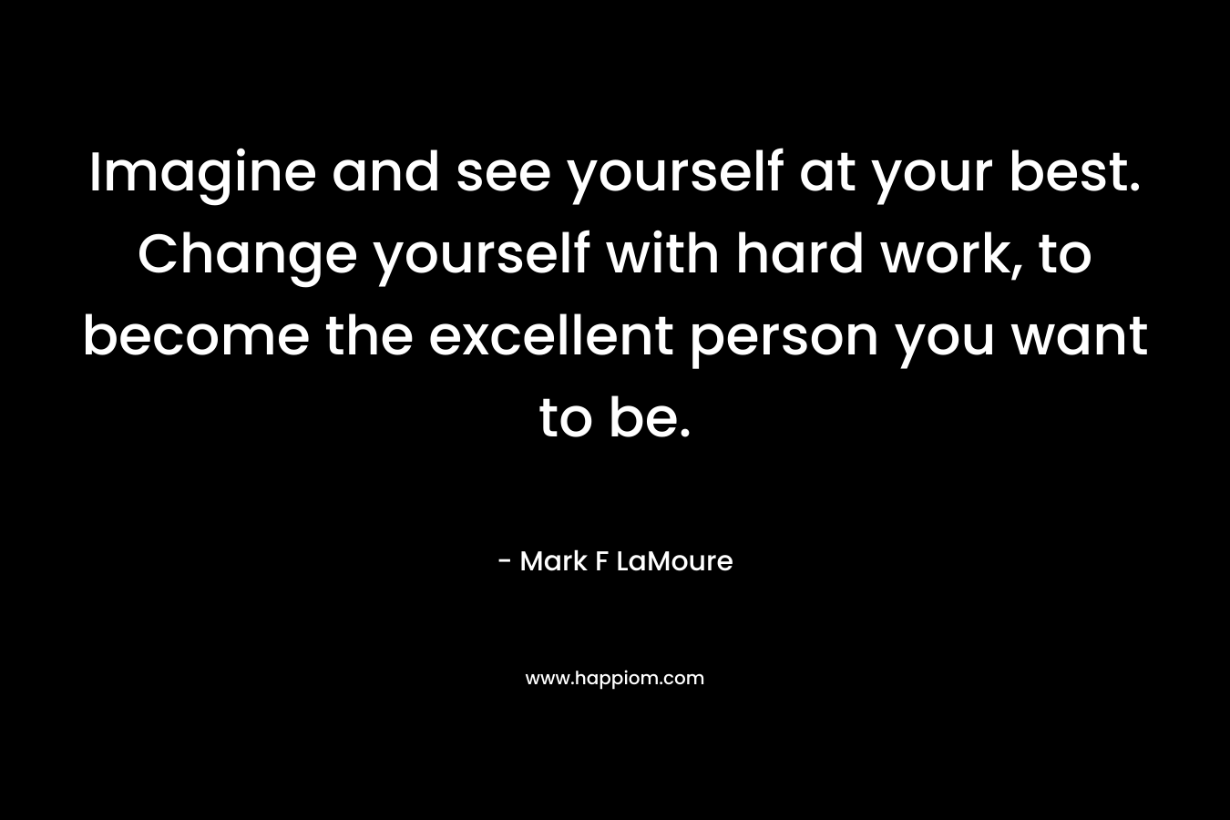 Imagine and see yourself at your best. Change yourself with hard work, to become the excellent person you want to be.