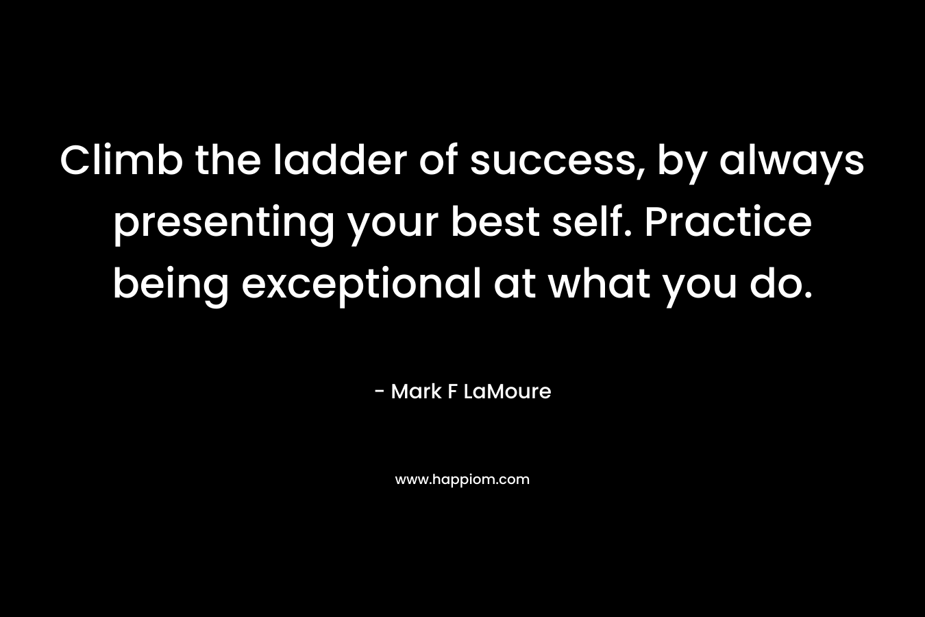 Climb the ladder of success, by always presenting your best self. Practice being exceptional at what you do.
