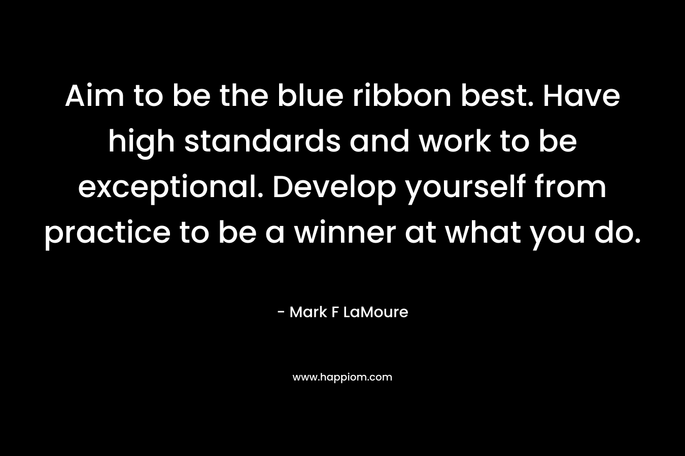 Aim to be the blue ribbon best. Have high standards and work to be exceptional. Develop yourself from practice to be a winner at what you do.