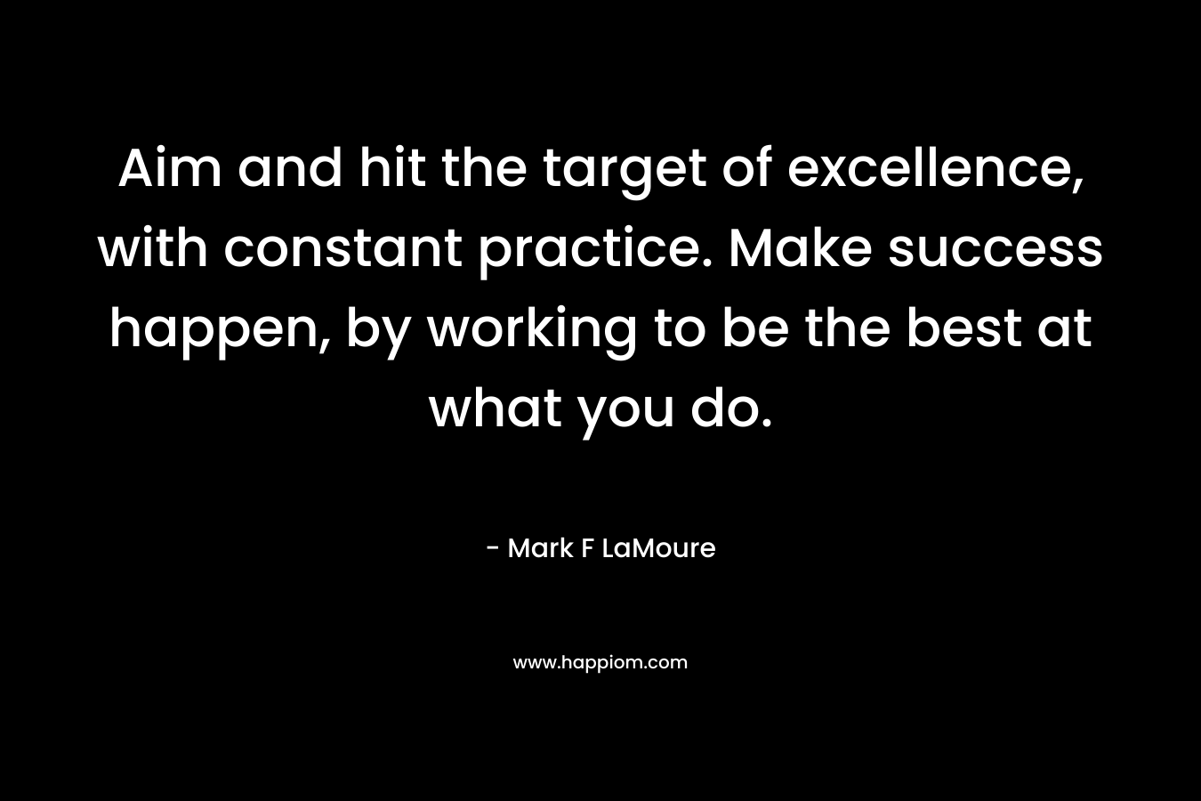Aim and hit the target of excellence, with constant practice. Make success happen, by working to be the best at what you do.