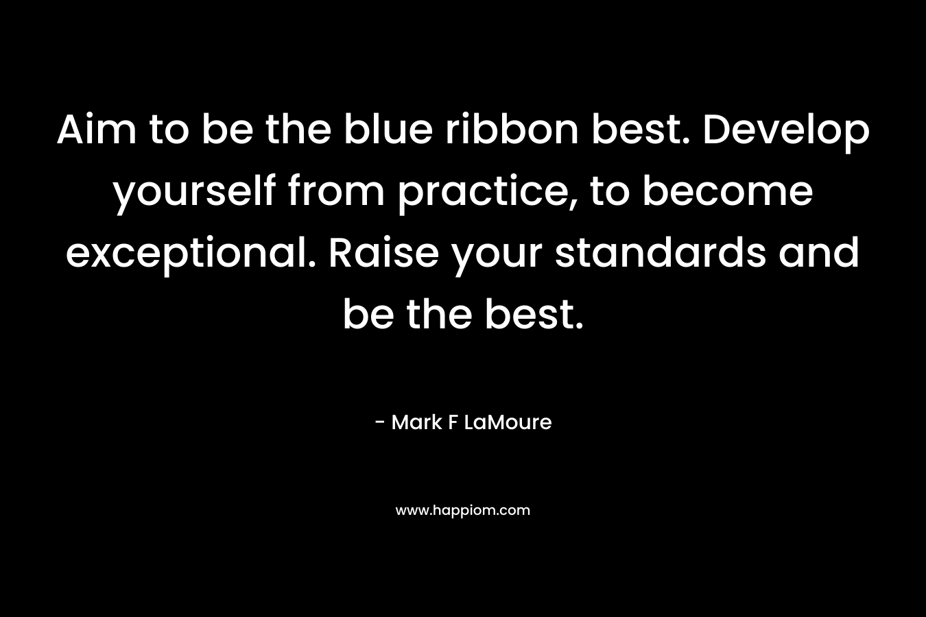 Aim to be the blue ribbon best. Develop yourself from practice, to become exceptional. Raise your standards and be the best. – Mark F LaMoure