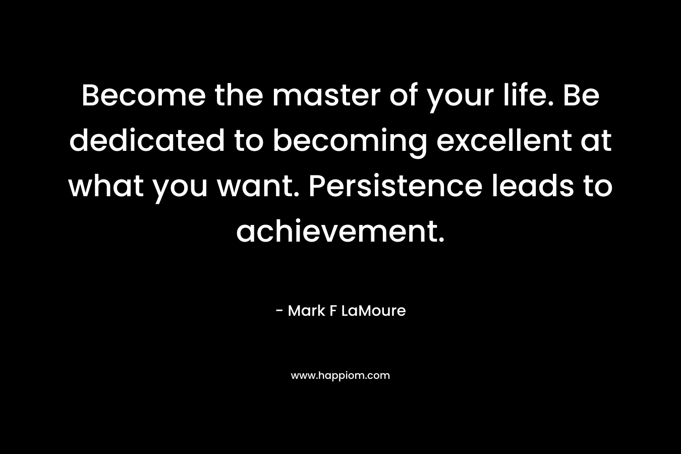 Become the master of your life. Be dedicated to becoming excellent at what you want. Persistence leads to achievement.