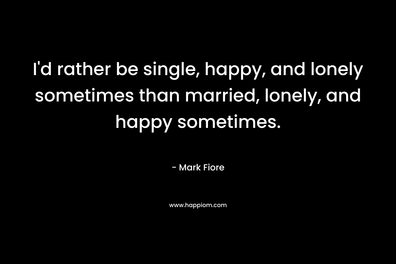I'd rather be single, happy, and lonely sometimes than married, lonely, and happy sometimes.