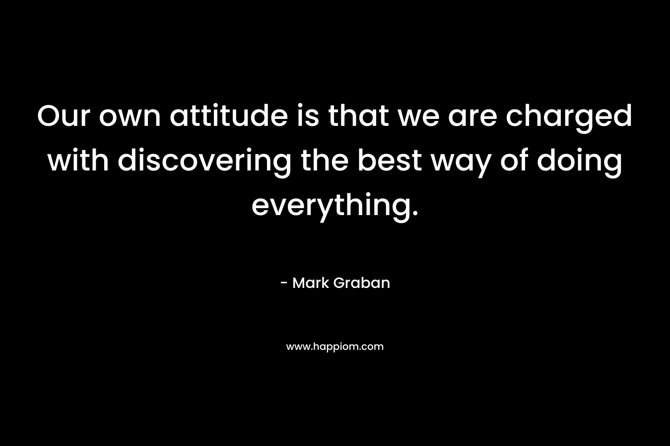 Our own attitude is that we are charged with discovering the best way of doing everything. – Mark Graban