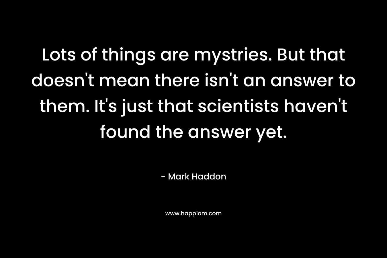 Lots of things are mystries. But that doesn’t mean there isn’t an answer to them. It’s just that scientists haven’t found the answer yet. – Mark Haddon