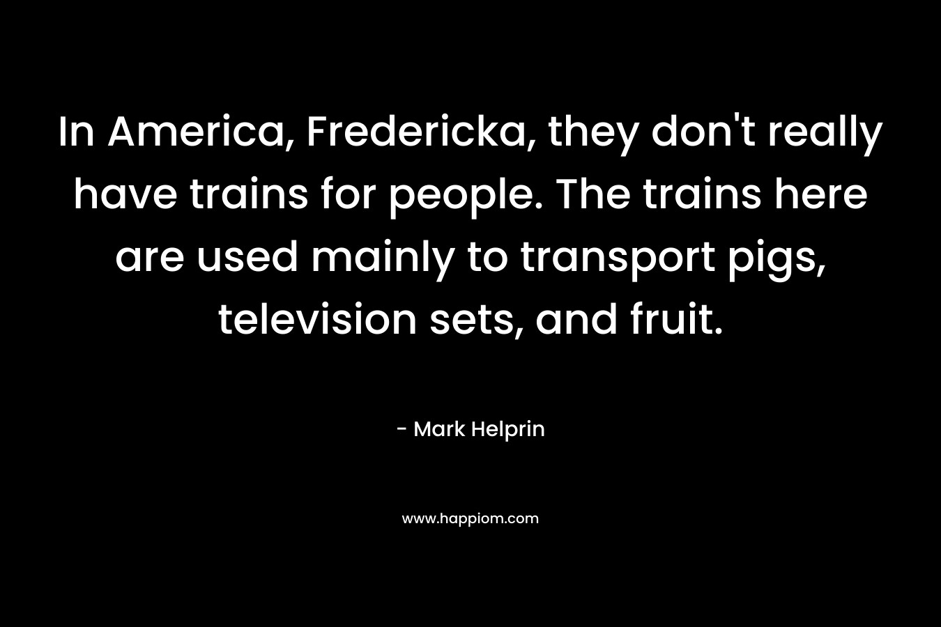 In America, Fredericka, they don’t really have trains for people. The trains here are used mainly to transport pigs, television sets, and fruit. – Mark Helprin