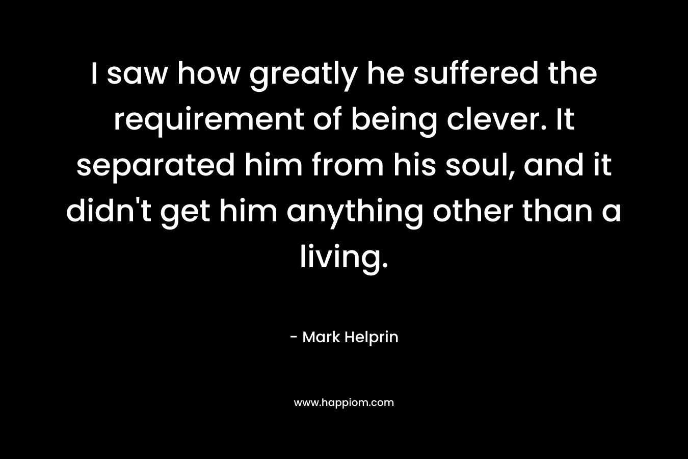 I saw how greatly he suffered the requirement of being clever. It separated him from his soul, and it didn’t get him anything other than a living. – Mark Helprin