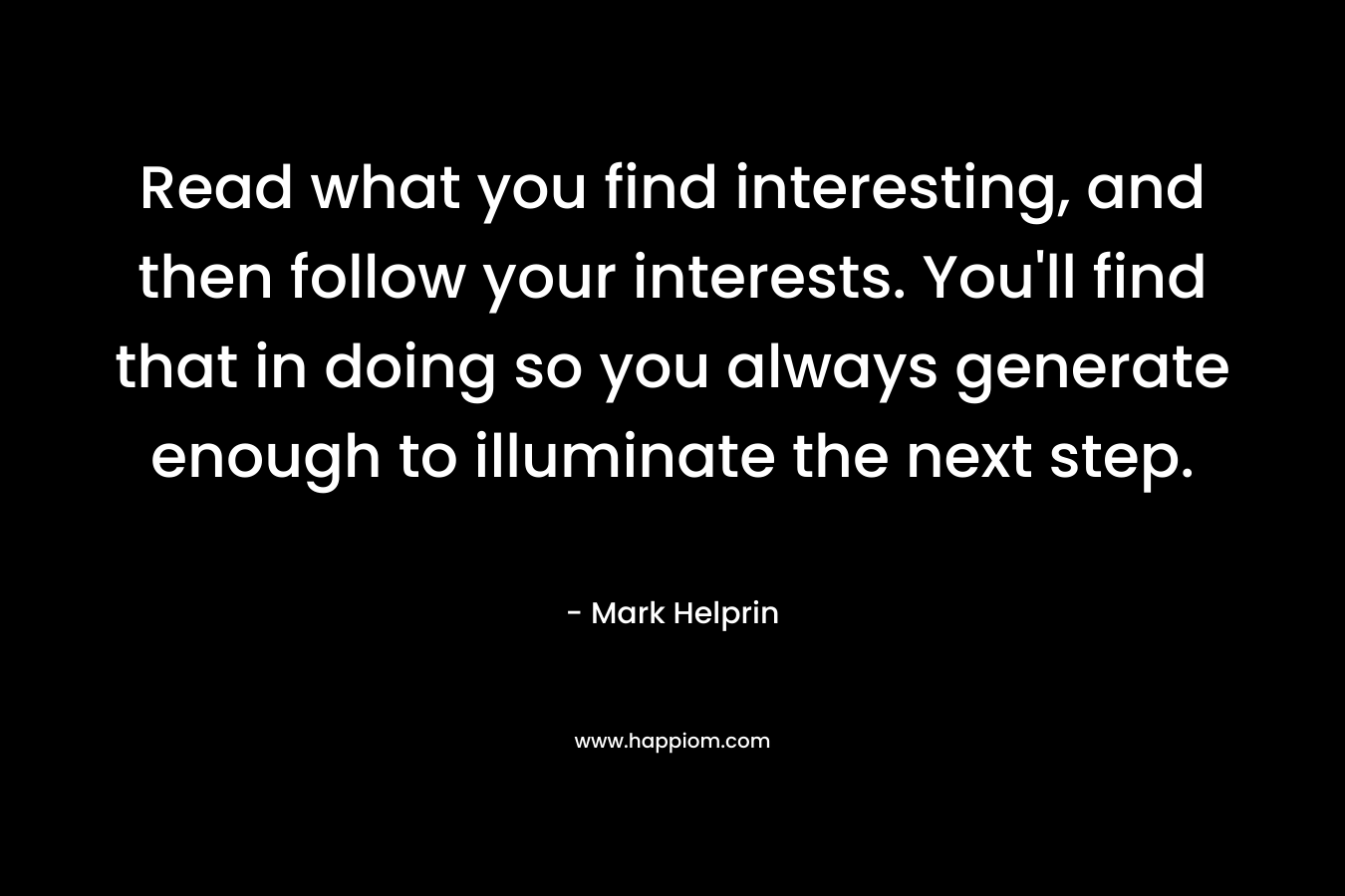 Read what you find interesting, and then follow your interests. You’ll find that in doing so you always generate enough to illuminate the next step. – Mark Helprin