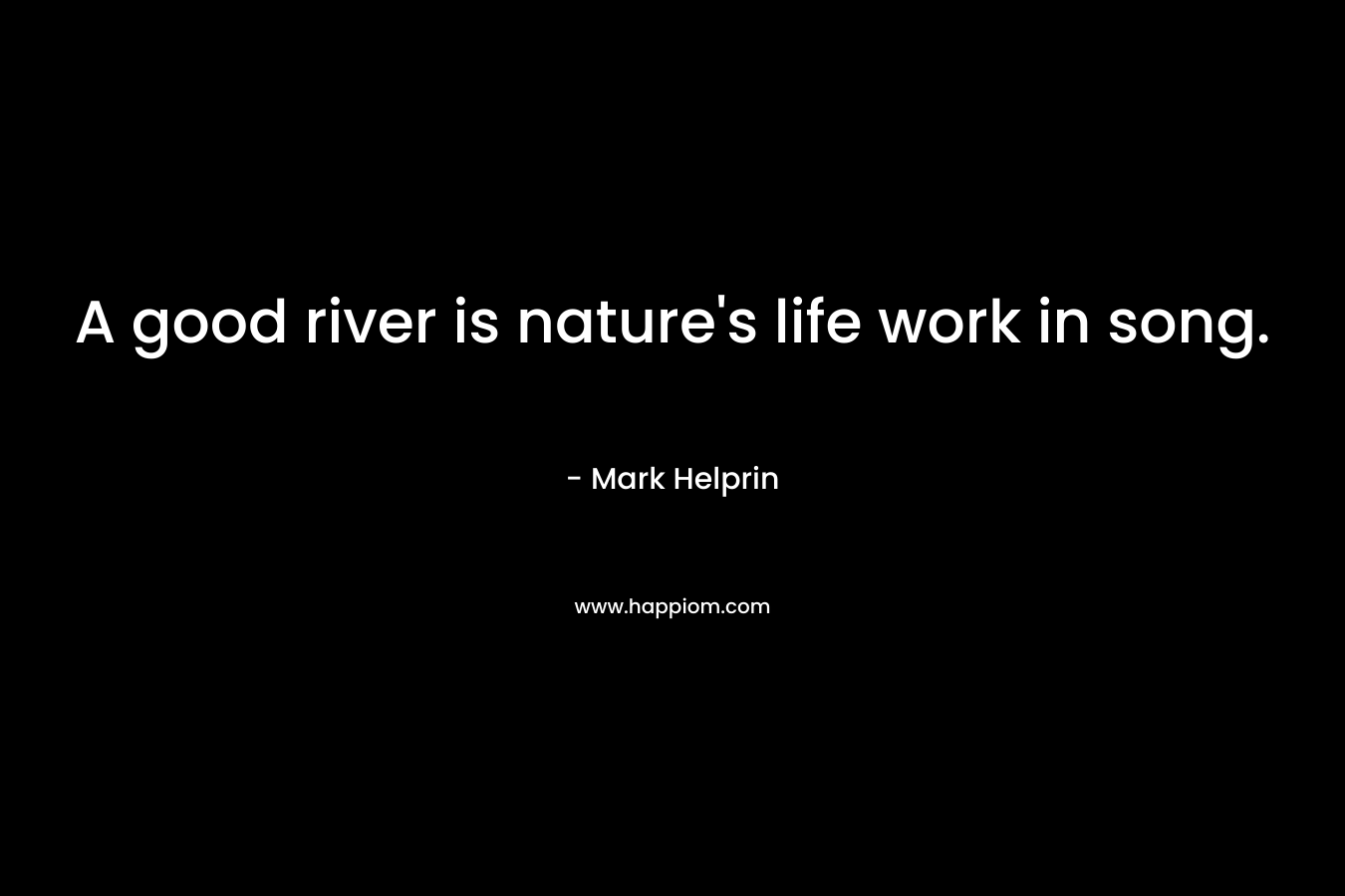 A good river is nature’s life work in song. – Mark Helprin