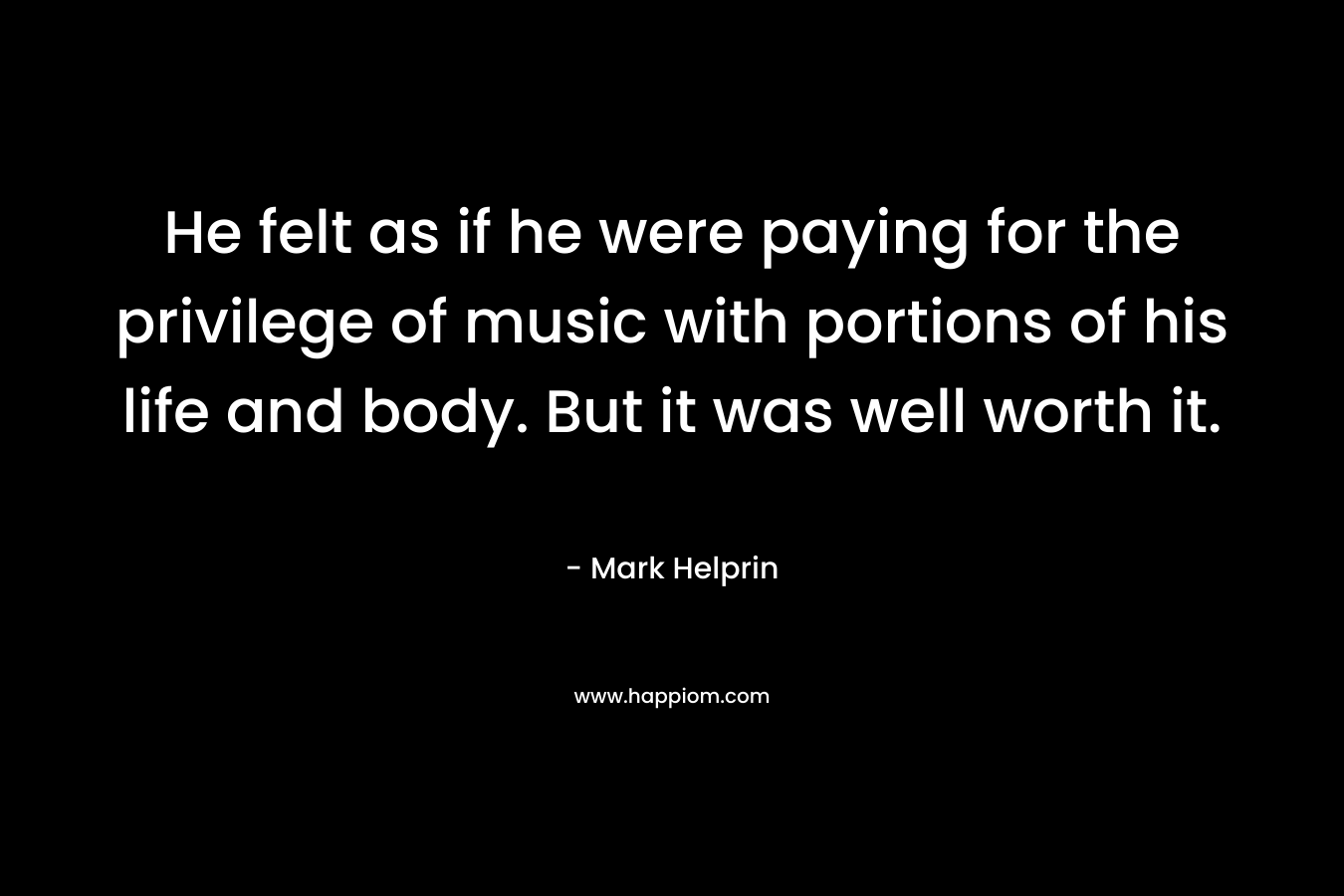 He felt as if he were paying for the privilege of music with portions of his life and body. But it was well worth it. – Mark Helprin