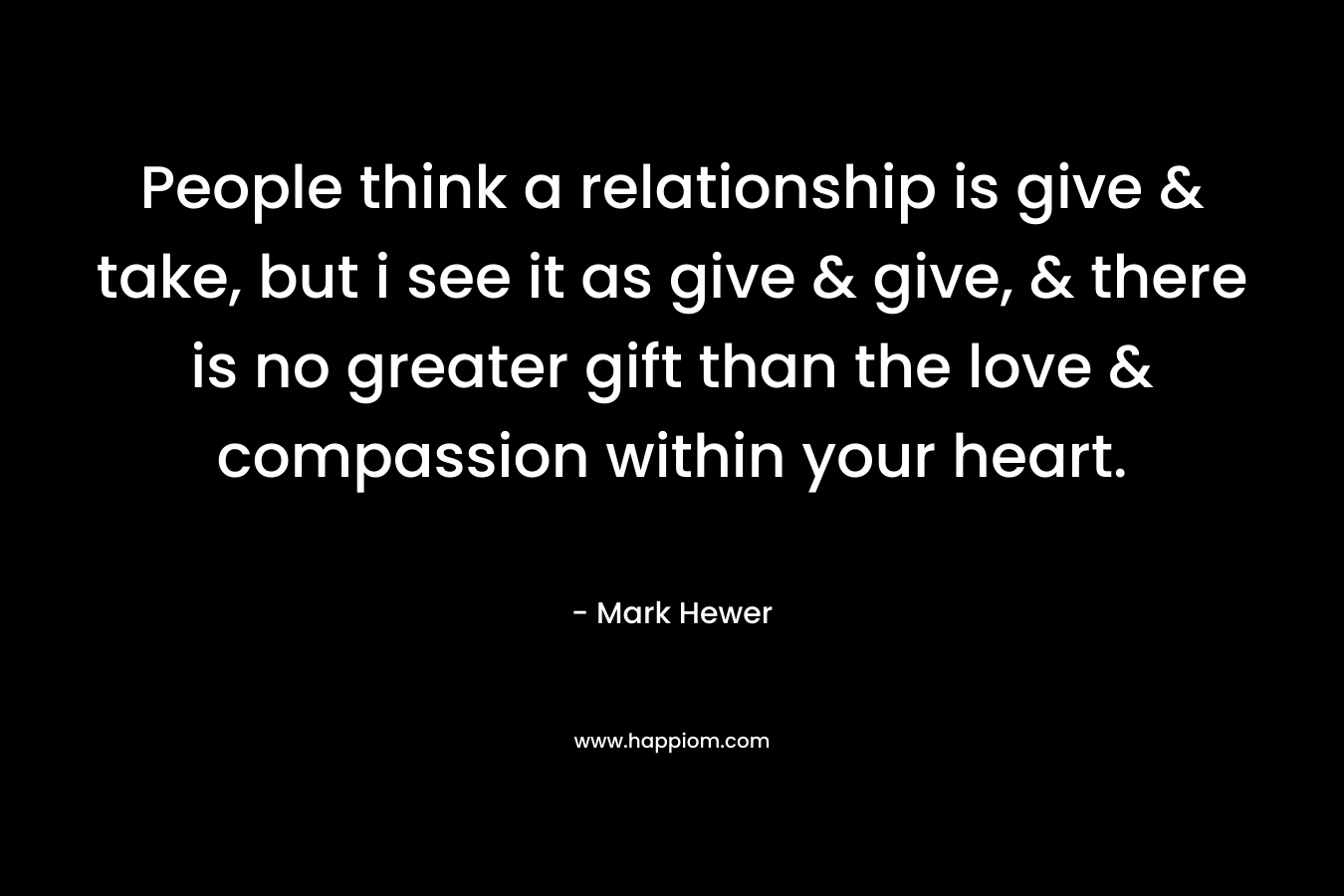 People think a relationship is give & take, but i see it as give & give, & there is no greater gift than the love & compassion within your heart. – Mark Hewer