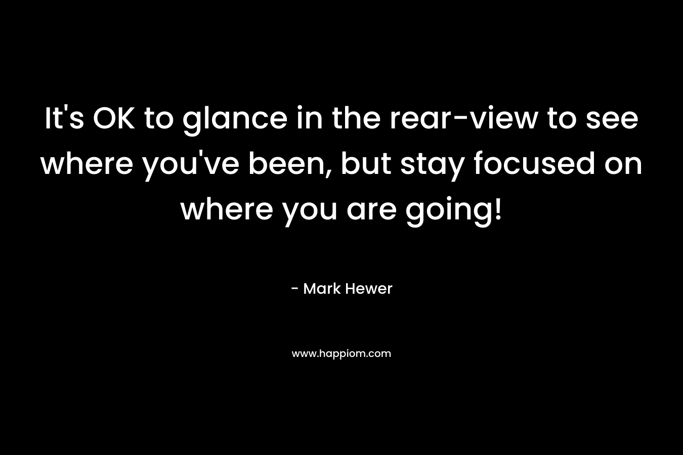 It’s OK to glance in the rear-view to see where you’ve been, but stay focused on where you are going! – Mark Hewer