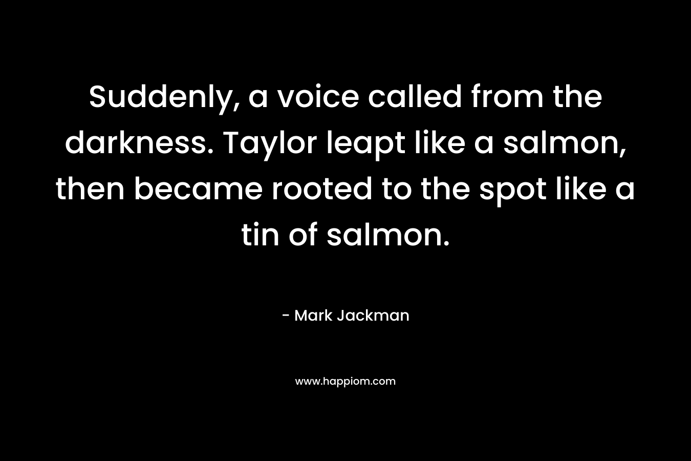 Suddenly, a voice called from the darkness. Taylor leapt like a salmon, then became rooted to the spot like a tin of salmon.