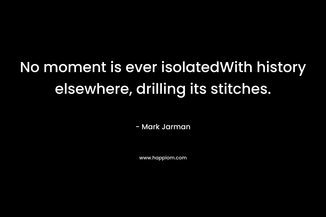 No moment is ever isolatedWith history elsewhere, drilling its stitches.
