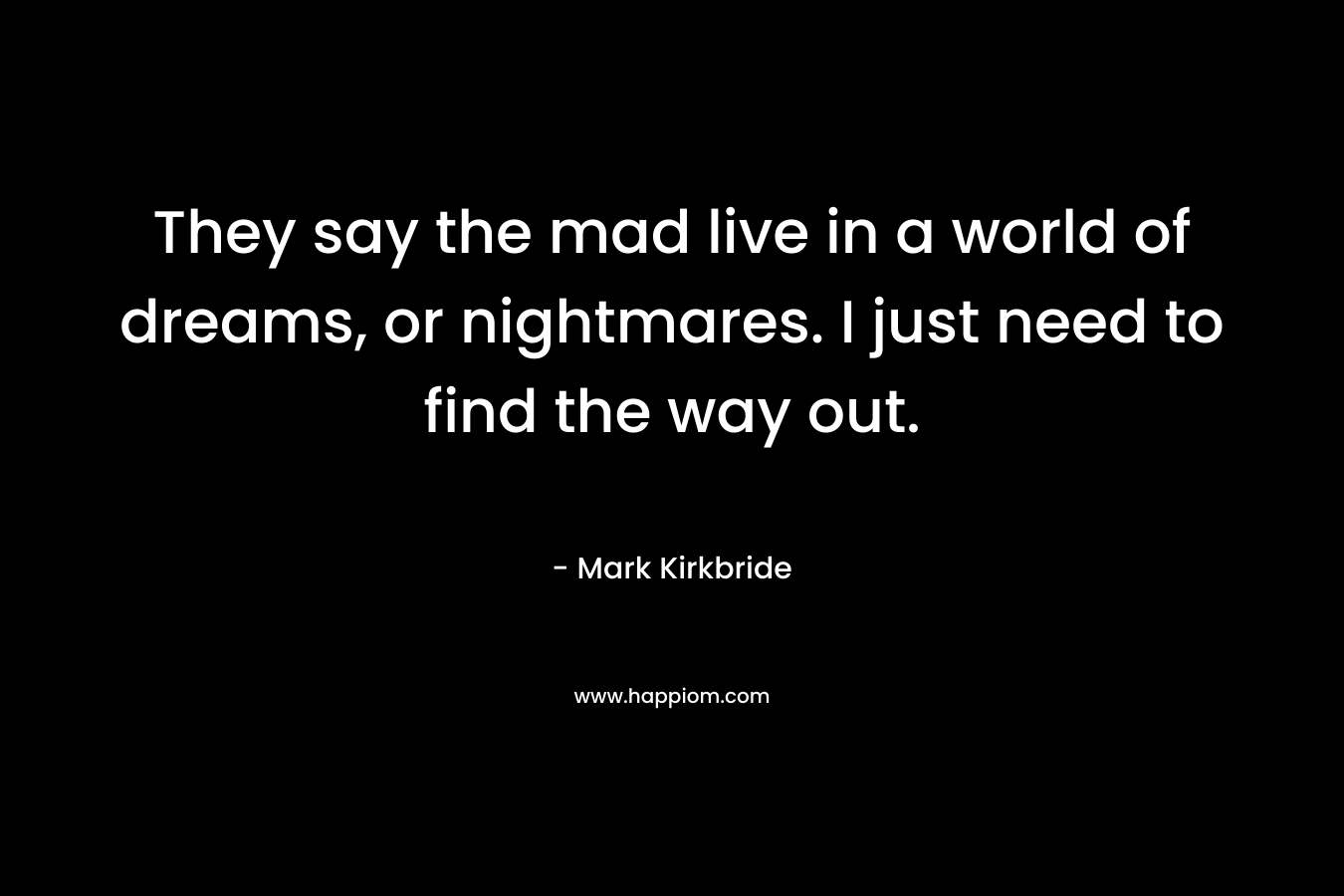They say the mad live in a world of dreams, or nightmares. I just need to find the way out. – Mark Kirkbride