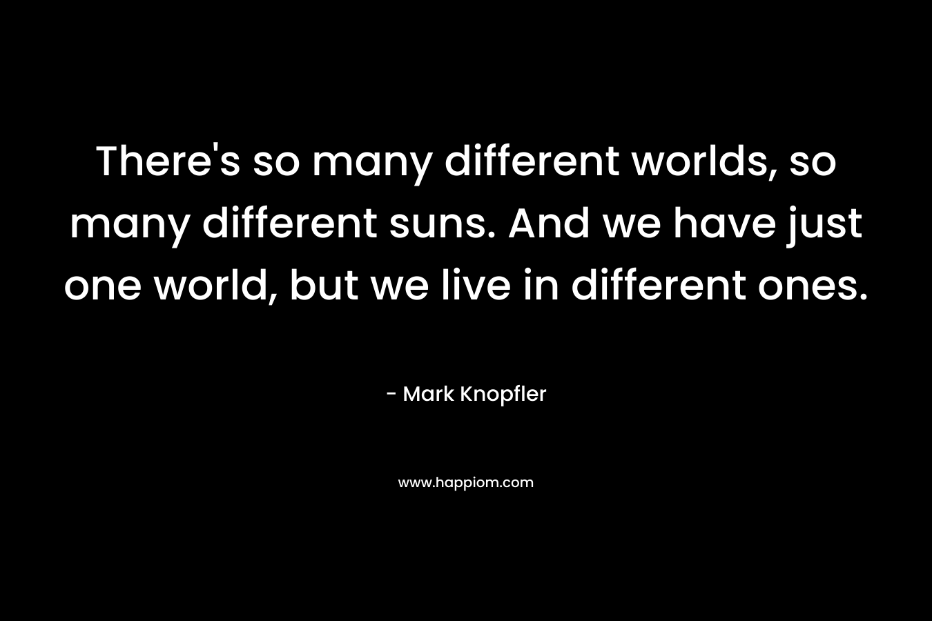 There’s so many different worlds, so many different suns. And we have just one world, but we live in different ones. – Mark Knopfler