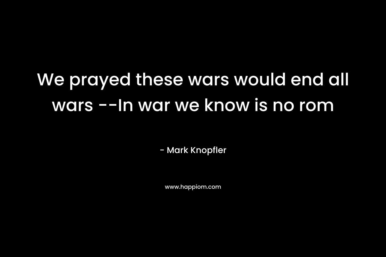 We prayed these wars would end all wars –In war we know is no rom – Mark Knopfler