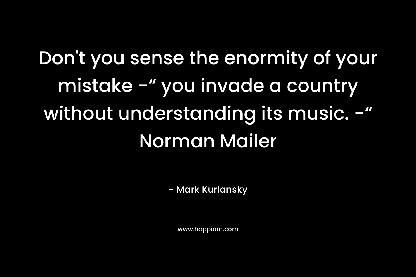 Don't you sense the enormity of your mistake -“ you invade a country without understanding its music. -“ Norman Mailer