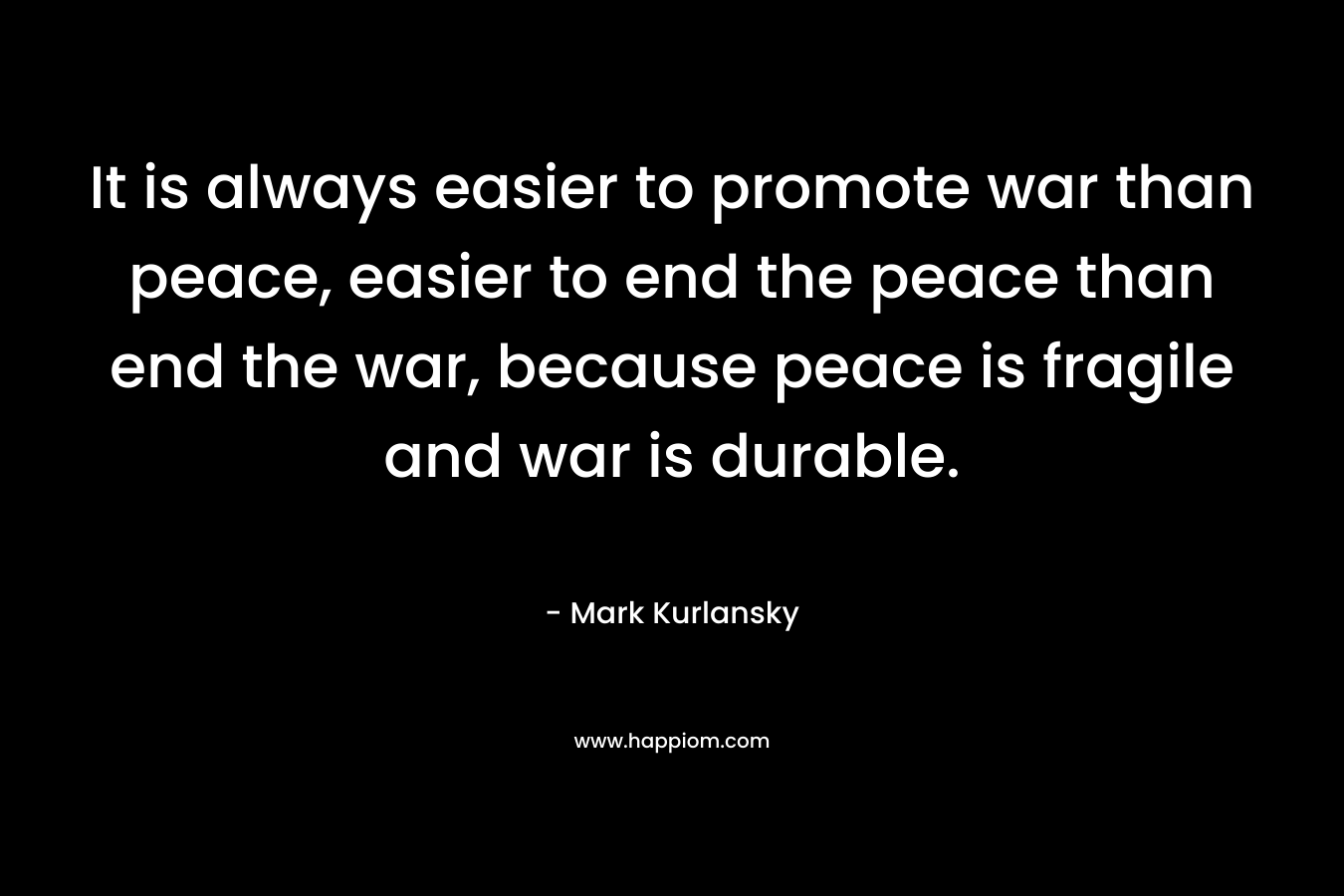It is always easier to promote war than peace, easier to end the peace than end the war, because peace is fragile and war is durable. – Mark Kurlansky