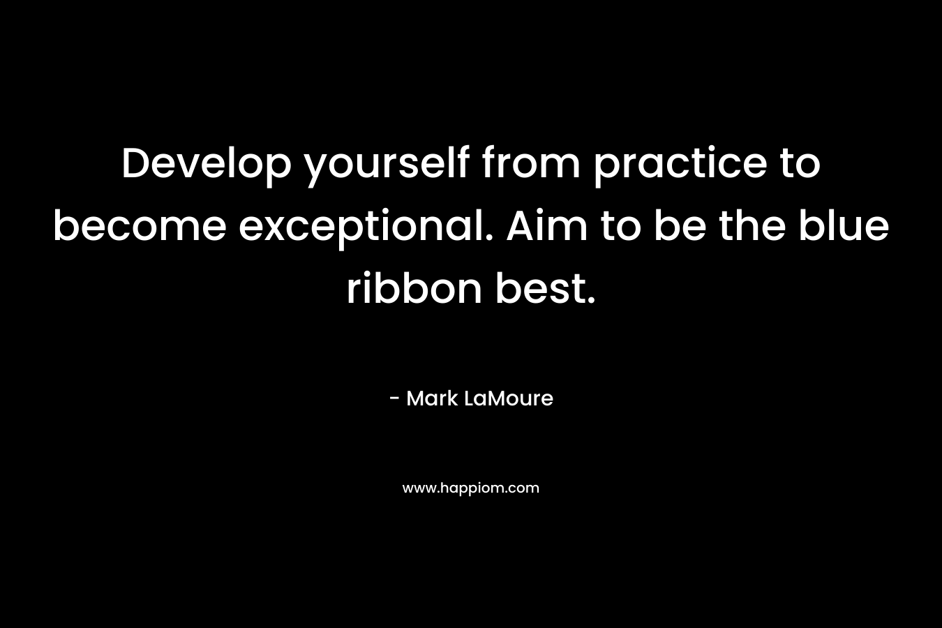 Develop yourself from practice to become exceptional. Aim to be the blue ribbon best.