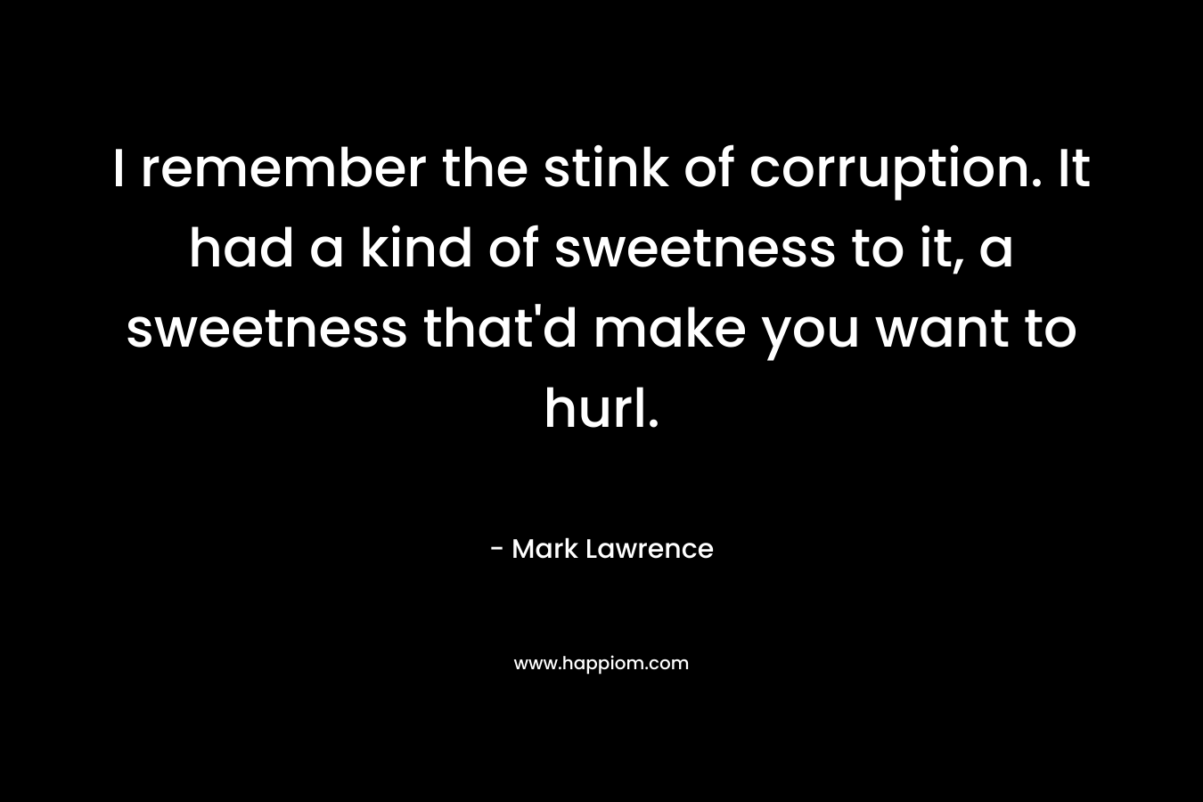 I remember the stink of corruption. It had a kind of sweetness to it, a sweetness that’d make you want to hurl. – Mark Lawrence